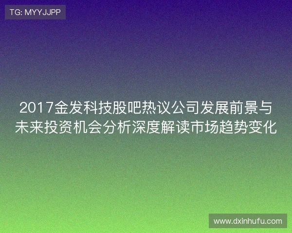 2017金发科技股吧热议公司发展前景与未来投资机会分析深度解读市场趋势变化